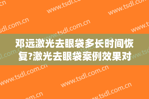 邓远激光去眼袋多长时间恢复?激光去眼袋案例效果对比图_上海交通大学医学院附属第九人民医院
