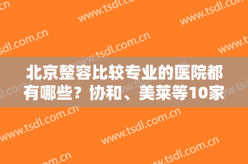 北京整容比较专业的医院都有哪些？协和、美莱等10家口碑好，荣誉上榜！