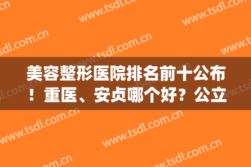 美容整形医院排名前十公布！重医、安贞哪个好？公立私立齐分享，你品！(上海整形美容的医院)