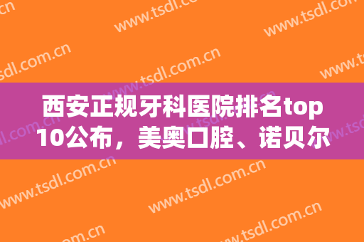 西安正规牙科医院排名top10公布，美奥口腔、诺贝尔口腔、中诺口腔等上榜