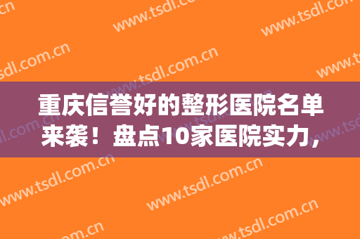 重庆信誉好的整形医院名单来袭！盘点10家医院实力，你种草哪家(重庆前三名的整形医院)