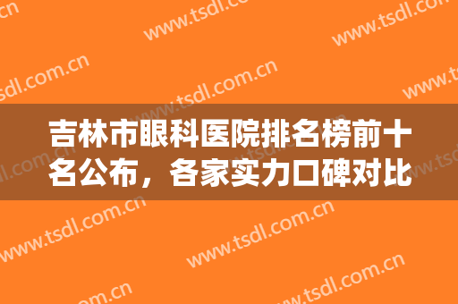 吉林市眼科医院排名榜前十名公布，各家实力口碑对比，等你pick(吉林最好的眼科医院)