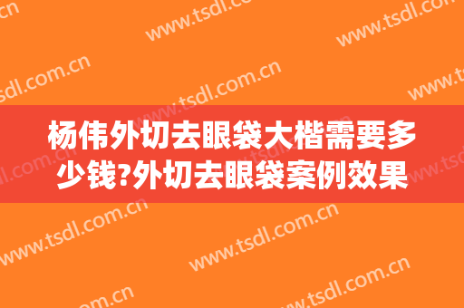 杨伟外切去眼袋大楷需要多少钱?外切去眼袋案例效果对比图_宁夏回族自治区人民医院