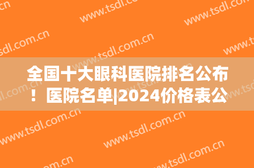 全国十大眼科医院排名公布！医院名单|2024价格表公布！(全国眼科医院排名2024最新排名表)