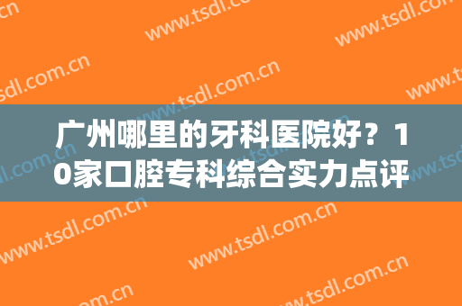 广州哪里的牙科医院好？10家口腔专科综合实力点评，附价格！(广州哪里牙科医院性价比高)