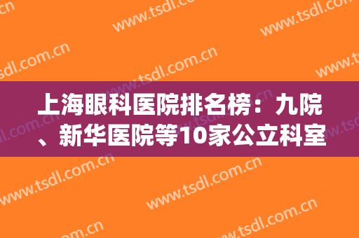 上海眼科医院排名榜：九院、新华医院等10家公立科室评分一览！(上海眼科公立医院排名前十)