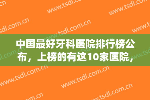 中国最好牙科医院排行榜公布，上榜的有这10家医院，任你选！(全国最好的牙科医院是哪家)