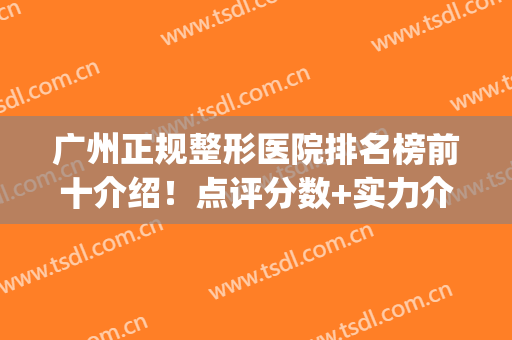 广州正规整形医院排名榜前十介绍！点评分数+实力介绍，你来挑！(广州正规排名前三的整形医院)