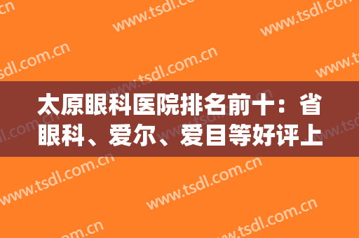 太原眼科医院排名前十：省眼科、爱尔、爱目等好评上榜，附价格！(太原爱尔眼科医院好还是爱尔好)