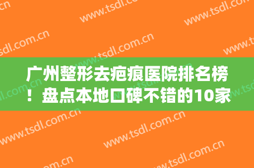 广州整形去疤痕医院排名榜！盘点本地口碑不错的10家机构！(广州祛疤痕最好的医院)