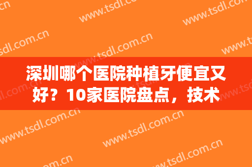 深圳哪个医院种植牙便宜又好？10家医院盘点，技术点评+费用一览！(深圳三甲医院种植牙费用)