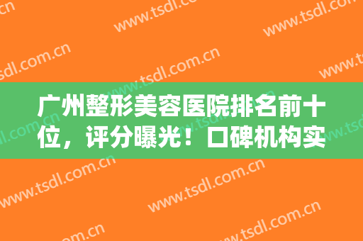 广州整形美容医院排名前十位，评分曝光！口碑机构实力揭秘~(广州整形美容医院哪家好)