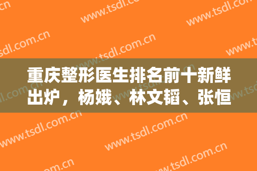 重庆整形医生排名前十新鲜出炉，杨娥、林文韬、张恒术等上榜(重庆三甲整形医生排名)