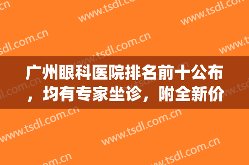 广州眼科医院排名前十公布，均有专家坐诊，附全新价格表(广州市眼科医院)