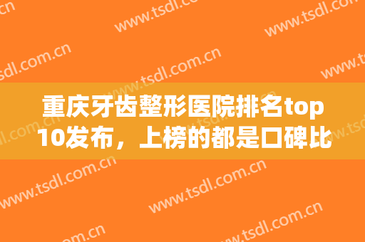 重庆牙齿整形医院排名top10发布，上榜的都是口碑比较好的！(重庆牙齿美容医院哪个好)