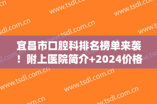 宜昌市口腔科排名榜单来袭！附上医院简介+2024价格表参考！(宜昌市公立口腔医院)