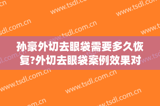 孙豪外切去眼袋需要多久恢复?外切去眼袋案例效果对比图_杭州整形医院