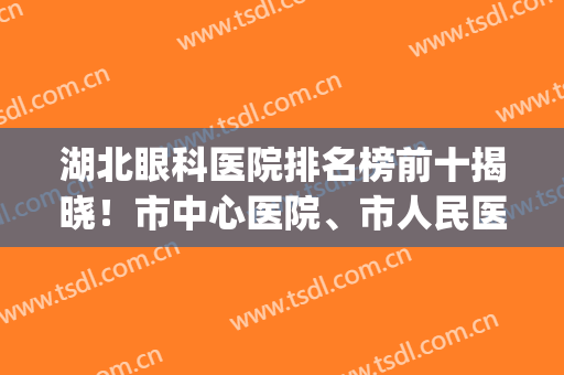 湖北眼科医院排名榜前十揭晓！市中心医院、市人民医院等技术点评！(湖北眼科最好的医院)