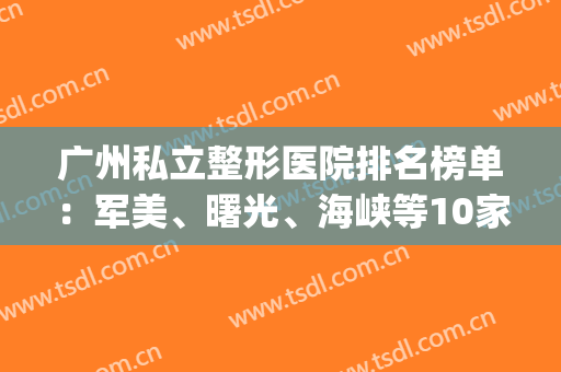 广州私立整形医院排名榜单：军美、曙光、海峡等10家评分曝光，附价格！(广州军美整形医院怎么样?)