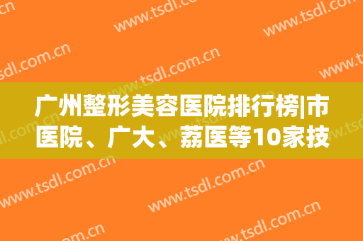 广州整形美容医院排行榜|市医院、广大、荔医等10家技术优势分析！(广州最大最好整形美容医院)