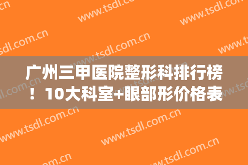 广州三甲医院整形科排行榜！10大科室+眼部形价格表，超全攻略哦！(广州市最好的三甲医院整形科)