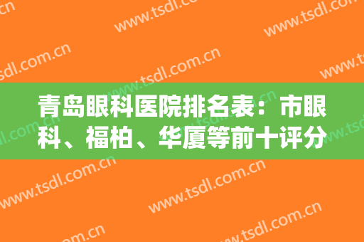 青岛眼科医院排名表：市眼科、福柏、华厦等前十评分出炉，附价格！(青岛华厦眼科医院是三甲吗)