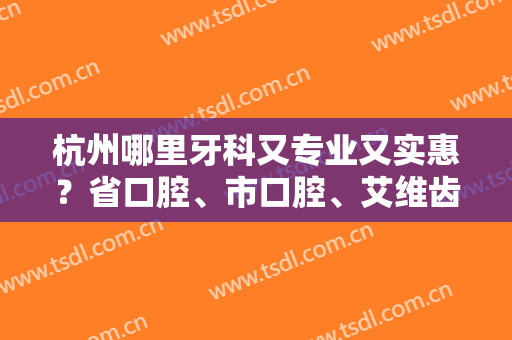杭州哪里牙科又专业又实惠？省口腔、市口腔、艾维齿科等10家评分揭秘！