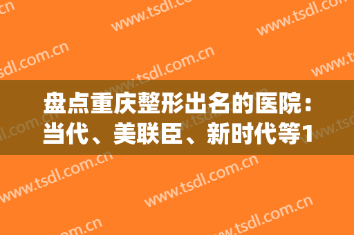 盘点重庆整形出名的医院：当代、美联臣、新时代等10家对比，揭秘！(重庆整形医院排名当代怎么样呢)
