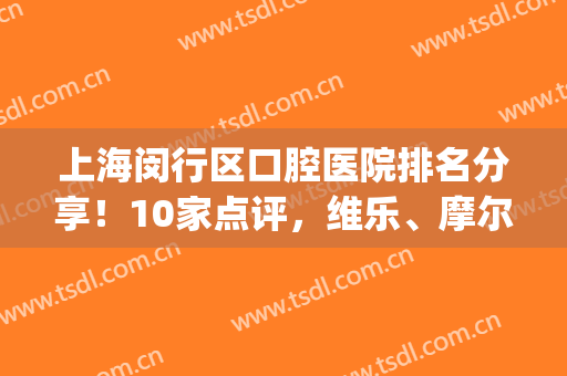 上海闵行区口腔医院排名分享！10家点评，维乐、摩尔哪家好？实力PK！(闵行区哪家牙科医院又好又便)