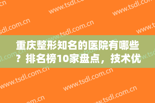 重庆整形知名的医院有哪些？排名榜10家盘点，技术优点对比，你i了没！(重庆哪家整形医院最好最权威)