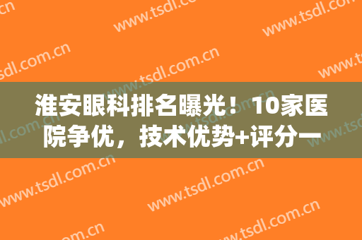 淮安眼科排名曝光！10家医院争优，技术优势+评分一览！(淮安市眼科医院哪家好)