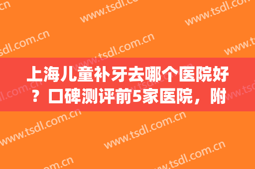 上海儿童补牙去哪个医院好？口碑测评前5家医院，附医院详细信息(上海补牙去哪个医院比较好)