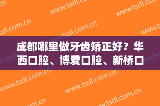 成都哪里做牙齿矫正好？华西口腔、博爱口腔、新桥口腔等10家介绍(成都华西口腔矫正牙价格)