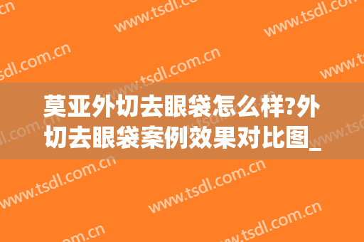 莫亚外切去眼袋怎么样?外切去眼袋案例效果对比图_成都中医药大学附属医院