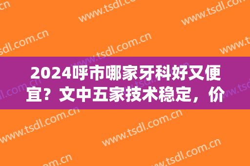2024呼市哪家牙科好又便宜？文中五家技术稳定，价格合理，来看看~(呼市哪个牙科好)