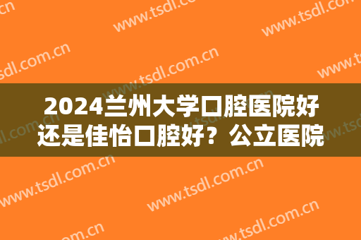 2024兰州大学口腔医院好还是佳怡口腔好？公立医院PK民营机构，如何选？