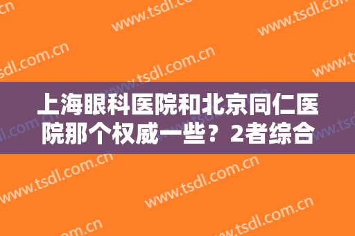 上海眼科医院和北京同仁医院那个权威一些？2者综合实力、资质规模、收费对比