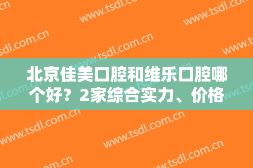 北京佳美口腔和维乐口腔哪个好？2家综合实力、价格收费、规模资质比较