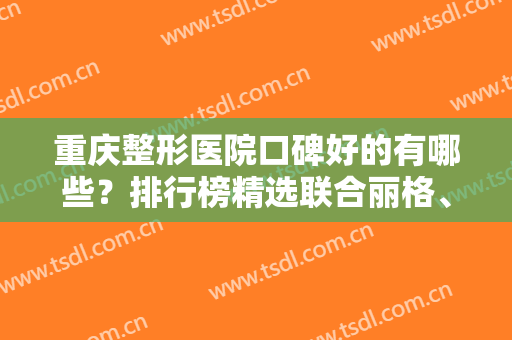 重庆整形医院口碑好的有哪些？排行榜精选联合丽格、华美等10家，任你挑！