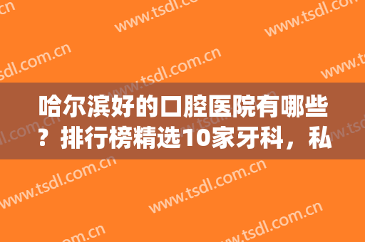 哈尔滨好的口腔医院有哪些？排行榜精选10家牙科，私立也有实力！(哈尔滨私立口腔医院排名)
