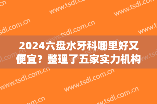 2024六盘水牙科哪里好又便宜？整理了五家实力机构，技术超群~(六盘水最好牙科医院)