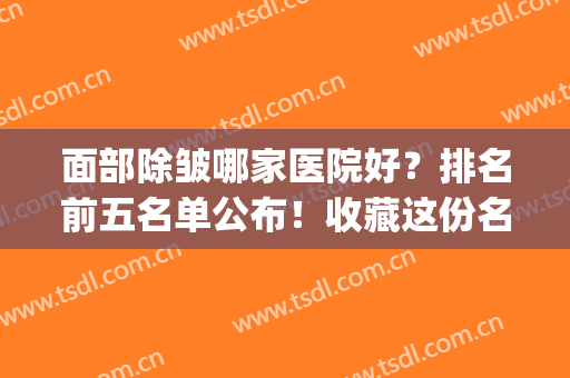 面部除皱哪家医院好？排名前五名单公布！收藏这份名单备用！(面部拉皮除皱好的医院)