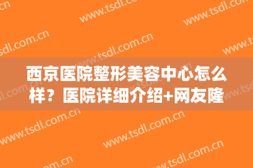 西京医院整形美容中心怎么样？医院详细介绍+网友隆鼻术后反馈图！(西京医院有美容整形科吗)