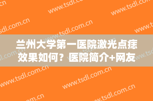 兰州大学第一医院激光点痣效果如何？医院简介+网友祛痣真实反馈！(兰大一院点痣多少钱)