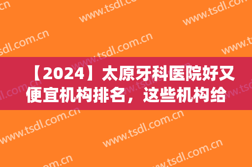 【2024】太原牙科医院好又便宜机构排名，这些机构给你技术保障！(太原那家牙科医院好)