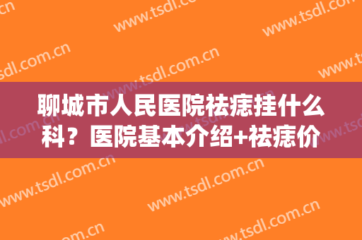聊城市人民医院祛痣挂什么科？医院基本介绍+祛痣价格表！(县医院有祛痣的吗)
