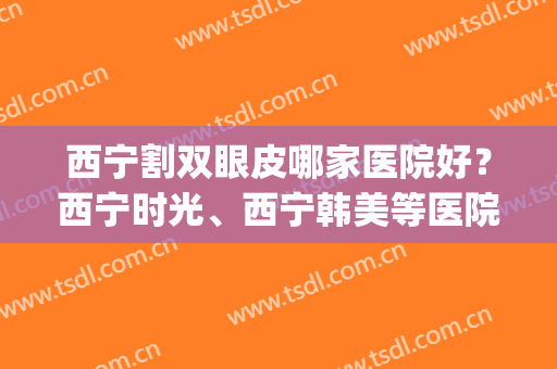 西宁割双眼皮哪家医院好？西宁时光、西宁韩美等医院都很不错！(西宁哪家医院割双眼皮比较好)
