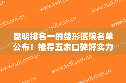 昆明排名一的整形医院名单公布！推荐五家口碑好实力强的医院！(昆明整形医院排名前五)