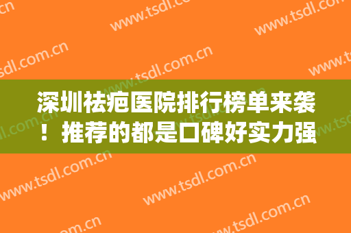 深圳祛疤医院排行榜单来袭！推荐的都是口碑好实力强的医院哦！(深圳最有名的祛疤医院)