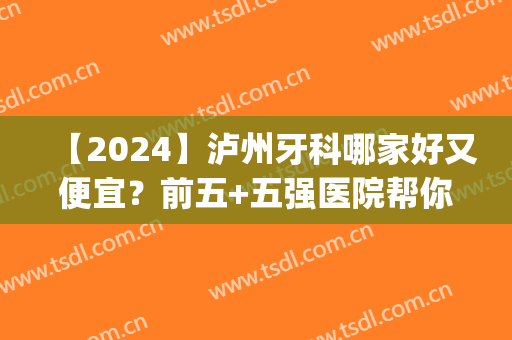 【2024】泸州牙科哪家好又便宜？前五+五强医院帮你选好了，性价比高~(泸县牙科医院哪家好)